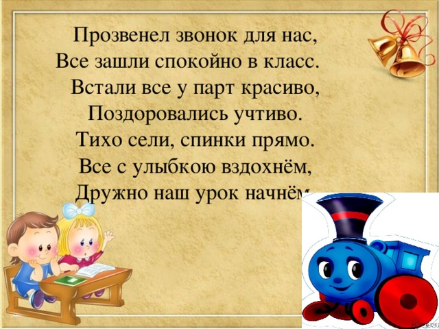 Прозвенел звонок для нас, Все зашли спокойно в класс. Встали все у парт красиво, Поздоровались учтиво. Тихо сели, спинки прямо. Все с улыбкою вздохнём, Дружно наш урок начнём. 