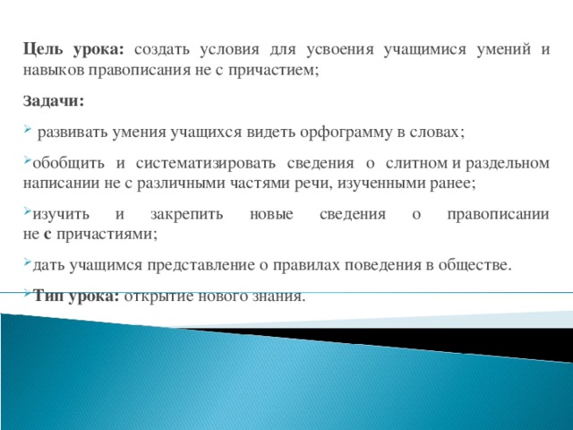 Цель урока: создать условия для усвоения учащимися умений и навыков правописания не с причастием; З адачи:  развивать умения учащихся видеть орфограмму в словах; обобщить и систематизировать сведения о слитном и раздельном написании не с различными частями речи, изученными ранее; изучить и закрепить новые сведения о правописании не  с  причастиями; дать учащимся представление о правилах поведения в обществе. Тип урока: открытие нового знания. 