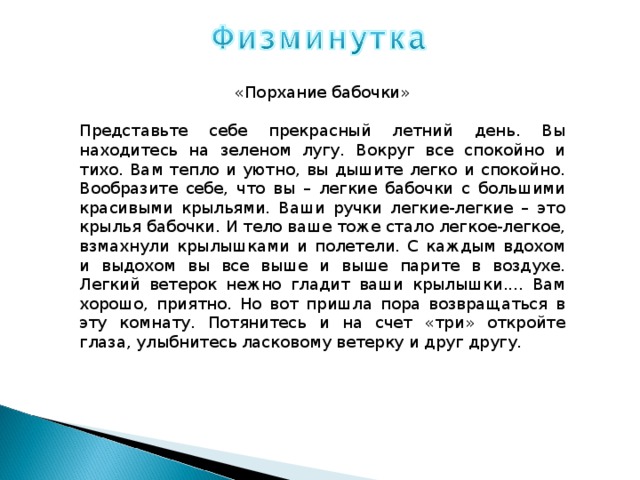 «Порхание бабочки» Представьте себе прекрасный летний день. Вы находитесь на зеленом лугу. Вокруг все спокойно и тихо. Вам тепло и уютно, вы дышите легко и спокойно. Вообразите себе, что вы – легкие бабочки с большими красивыми крыльями. Ваши ручки легкие-легкие – это крылья бабочки. И тело ваше тоже стало легкое-легкое, взмахнули крылышками и полетели. С каждым вдохом и выдохом вы все выше и выше парите в воздухе. Легкий ветерок нежно гладит ваши крылышки.... Вам хорошо, приятно. Но вот пришла пора возвращаться в эту комнату. Потянитесь и на счет «три» откройте глаза, улыбнитесь ласковому ветерку и друг другу. 