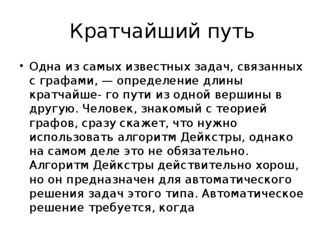 Кратчайший путь Одна из самых известных задач, связанных с графами, — определение длины кратчайше- го пути из одной вершины в другую. Человек, знакомый с теорией графов, сразу скажет, что нужно использовать алгоритм Дейкстры, однако на самом деле это не обязательно. Алгоритм Дейкстры действительно хорош, но он предназначен для автоматического решения задач этого типа. Автоматическое решение требуется, когда 