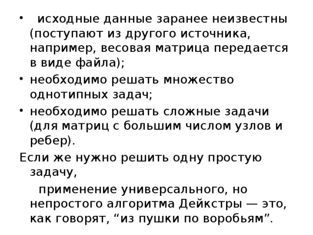   исходные данные заранее неизвестны (поступают из другого источника, например, весовая матрица передается в виде файла); необходимо решать множество однотипных задач; необходимо решать сложные задачи (для матриц с большим числом узлов и ребер). Если же нужно решить одну простую задачу,  применение универсального, но непростого алгоритма Дейкстры — это, как говорят, “из пушки по воробьям”. 