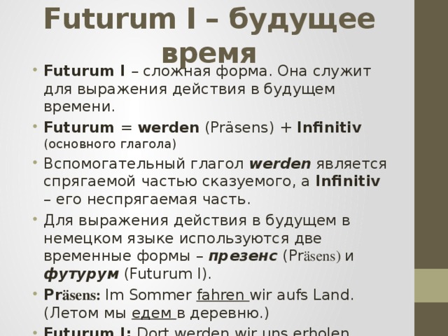 Futurum I – будущее время Futurum I – сложная форма. Она служит для выражения действия в будущем времени. Futurum = werden (Pr äsens) + Infinitiv (основного глагола) Вспомогательный глагол werden является спрягаемой частью сказуемого, а Infinitiv – его неспрягаемая часть. Для выражения действия в будущем в немецком языке используются две временные формы – презенс (Pr äsens) и футурум (Futurum I). Pr äsens: Im Sommer fahren wir aufs Land. (Летом мы едем в деревню.) Futurum I: Dort werden wir uns erholen . (Там мы будем отдыхать. ) 