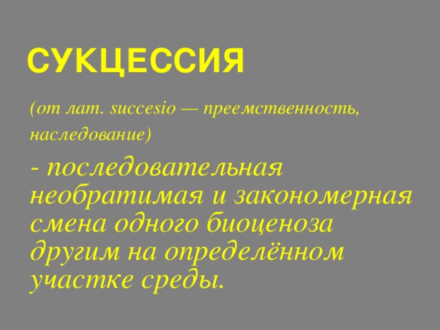 СУКЦЕССИЯ   (от лат. succesio — преемственность, наследование)   - последовательная необратимая и закономерная смена одного биоценоза другим на определённом участке среды. 
