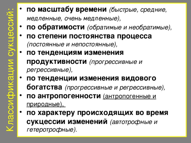 Классификации сукцессий: по масштабу времени  (быстрые, средние, медленные, очень медленные),  по обратимости  (обратимые и необратимые),  по степени постоянства процесса  (постоянные и непостоянные), по тенденциям изменения продуктивности  (прогрессивные и регрессивные), по тенденции изменения видового богатства  (прогрессивные и регрессивные), по антропогенности  (антропогенные и природные), по характеру происходящих во время сукцессии изменений  (автотрофные и гетеротрофные). 