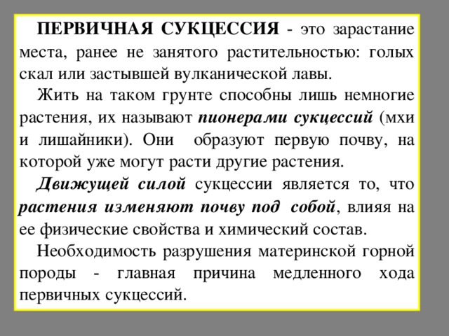 ПЕРВИЧНАЯ СУКЦЕССИЯ - это зарастание места, ранее не занятого растительностью: голых скал или застывшей вулканической лавы. Жить на таком грунте способны лишь немногие растения, их называют пионерами сукцессий (мхи и лишайники). Они образуют первую почву, на которой уже могут расти другие растения. Движущей силой сукцессии является то, что растения изменяют почву под  собой , влияя на ее физические свойства и химический состав. Необходимость разрушения материнской горной породы - главная причина медленного хода первичных сукцессий. 