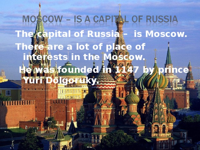 The capital of Russia – is Moscow. There are a lot of place of interests in the Moscow.  He was founded in 1147 by prince Yuri Dolgoruky.  