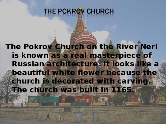   The Pokrov Church on the River Nerl is known as a real masterpiece of Russian architecture. It looks like a beautiful white flower because the church is decorated with carving. The church was built in 1165. 