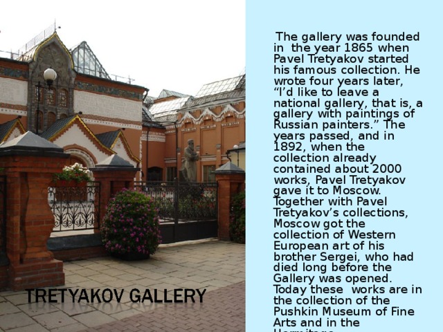 The gallery was founded in the year 1865 when Pavel Tretyakov started his famous collection. He wrote four years later, “I’d like to leave a national gallery, that is, a gallery with paintings of Russian painters.” The years passed, and in 1892, when the collection already contained about 2000 works, Pavel Tretyakov gave it to Moscow. Together with Pavel Tretyakov’s collections, Moscow got the collection of Western European art of his brother Sergei, who had died long before the Gallery was opened. Today these works are in the collection of the Pushkin Museum of Fine Arts and in the Hermitage. 
