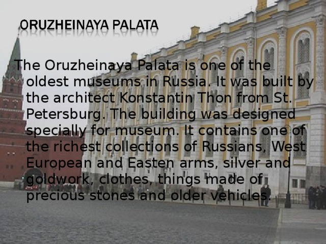 The Oruzheinaya Palata is one of the oldest museums in Russia. It was built by the architect Konstantin Thon from St. Petersburg. The building was designed specially for museum. It contains one of the richest collections of Russians, West European and Easten arms, silver and goldwork, clothes, things made of precious stones and older vehicles. 