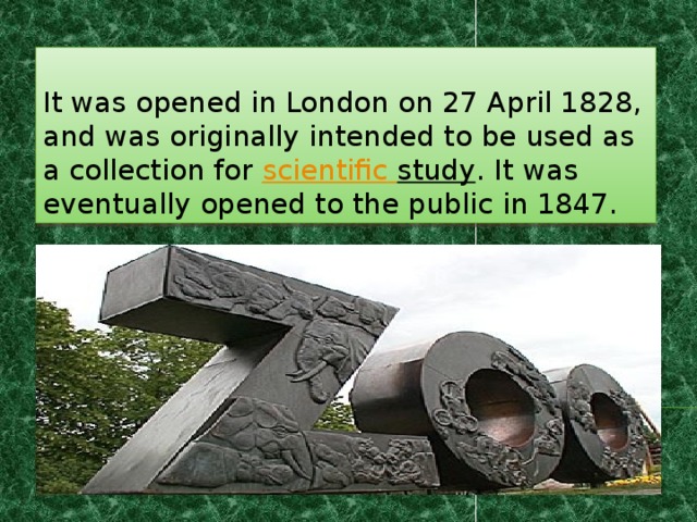 It was opened in London on 27 April 1828, and was originally intended to be used as a collection for scientific  study . It was eventually opened to the public in 1847. 