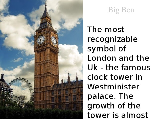 Big Ben The most recognizable symbol of London and the Uk - the famous clock tower in Westminister palace. The growth of the tower is almost 100 meters. 