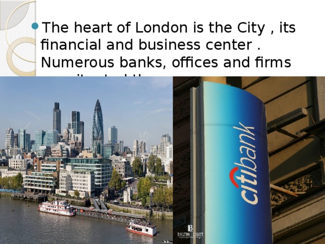 The heart of London is the City , its financial and business center . Numerous banks, offices and firms are situated there. 