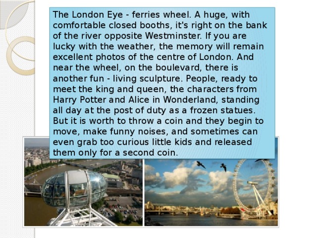 The London Eye - ferries wheel. A huge, with comfortable closed booths, it's right on the bank of the river opposite Westminster. If you are lucky with the weather, the memory will remain excellent photos of the centre of London. And near the wheel, on the boulevard, there is another fun - living sculpture. People, ready to meet the king and queen, the characters from Harry Potter and Alice in Wonderland, standing all day at the post of duty as a frozen statues. But it is worth to throw a coin and they begin to move, make funny noises, and sometimes can even grab too curious little kids and released them only for a second coin. 