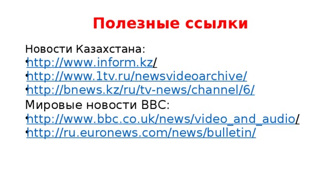 Полезные ссылки Новости Казахстана: http :// www . inform . kz /  http://www.1tv.ru/newsvideoarchive/ http://bnews.kz/ru/tv-news/channel/6/ Мировые новости ВВС: http :// www . bbc . co . uk / news / video _ and _ audio /  http://ru.euronews.com/news/bulletin/  