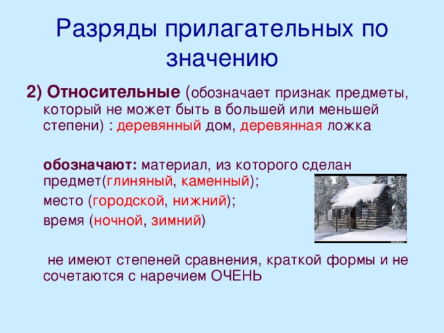 Разряды прилагательных по значению 2)  Относительные ( обозначает признак предметы, который не может быть в большей или меньшей степени) : деревянный дом, деревянная ложка  обозначают: материал, из которого сделан предмет( глиняный , каменный );  место ( городской , нижний );  время ( ночной , зимний )  не имеют степеней сравнения, краткой формы и не сочетаются с наречием ОЧЕНЬ