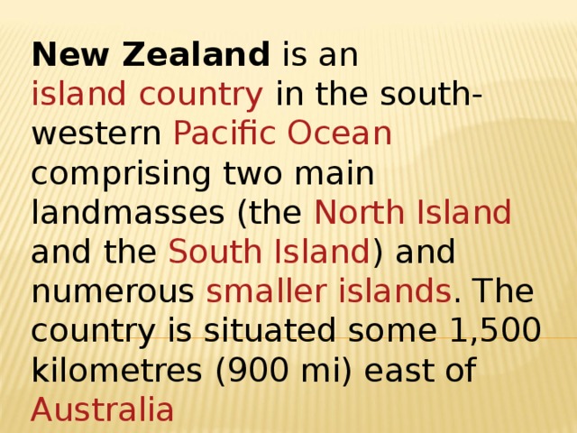 New Zealand is an island country in the south-western Pacific Ocean comprising two main landmasses (the North Island and the South Island ) and numerous smaller islands . The country is situated some 1,500 kilometres (900 mi) east of Australia   