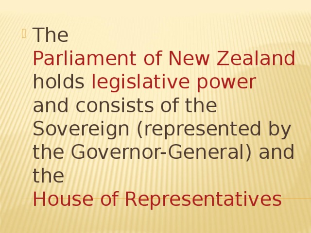 The Parliament of New Zealand holds legislative power and consists of the Sovereign (represented by the Governor-General) and the House of Representatives 
