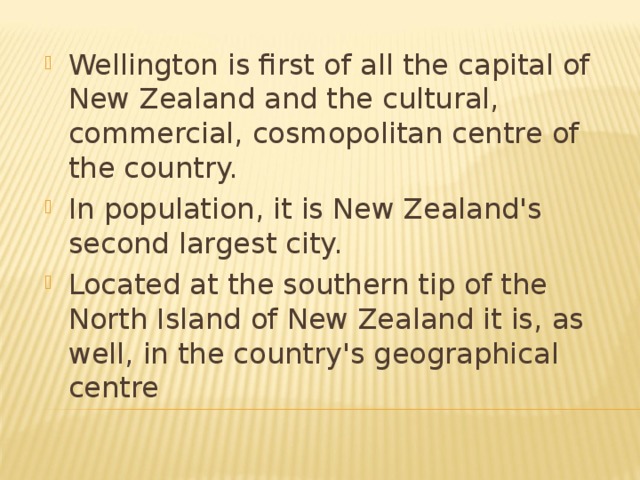 Wellington is first of all the capital of New Zealand and the cultural, commercial, cosmopolitan centre of the country. In population, it is New Zealand's second largest city. Located at the southern tip of the North Island of New Zealand it is, as well, in the country's geographical centre  