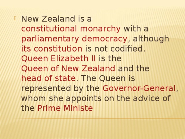 New Zealand is a constitutional monarchy with a parliamentary democracy , although its constitution is not codified . Queen Elizabeth II is the Queen of New Zealand and the head of state . The Queen is represented by the Governor-General , whom she appoints on the advice of the Prime Ministe 