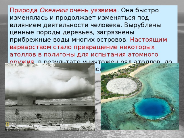 Природа  Океании  очень уязвима . Она быстро изменялась и продолжает изменяться под влиянием деятельности человека. Вырублены ценные породы деревьев, загрязнены прибрежные воды многих островов. Настоящим варварством стало превращение некоторых атоллов в полигоны для испытания атомного оружия, в результате уничтожен ряд атоллов, до неузнаваемости изменилась природа других. 