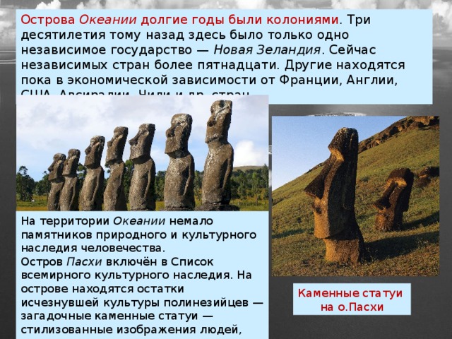 Острова  Океании  долгие годы были колониями . Три десятилетия тому назад здесь было только одно независимое государство —  Новая Зеландия . Сейчас независимых стран более пятнадцати. Другие находятся пока в экономической зависимости от Франции, Англии, США, Авсиралии, Чили и др. стран. На территории  Океании  немало памятников природного и культурного наследия человечества. Остров  Пасхи  включён в Список всемирного культурного наследия. На острове находятся остатки исчезнувшей культуры полинезийцев — загадочные каменные статуи — стилизованные изображения людей, дощечки, покрытые письменами (рис. 114). Каменные статуи на о.Пасхи 