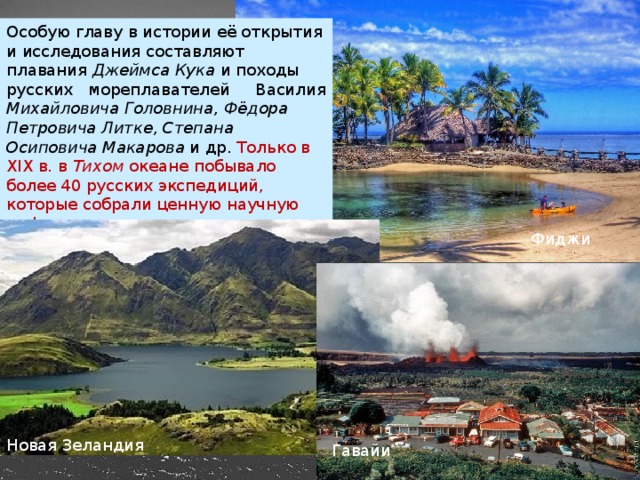 Особую главу в истории её открытия и исследования составляют плавания  Джеймса Кука  и походы русских мореплавателей Василия Михайловича Головнина, Фёдора Петровича Литке, Степана Осиповича Макарова  и др. Только в XIX в. в  Тихом  океане побывало более 40 русских экспедиций, которые собрали ценную научную информацию. Фиджи Новая Зеландия Гавайи 