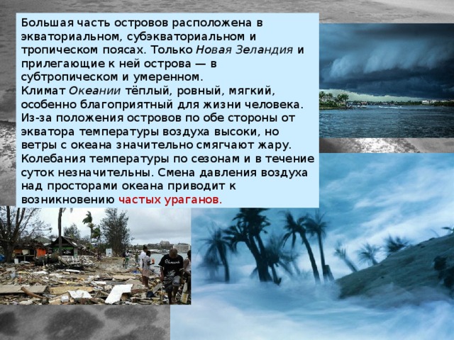 Большая часть островов расположена в экваториальном, субэкваториальном и тропическом поясах. Только  Новая Зеландия  и прилегающие к ней острова — в субтропическом и умеренном. Климат  Океании  тёплый, ровный, мягкий, особенно благоприятный для жизни человека. Из-за положения островов по обе стороны от экватора температуры воздуха высоки, но ветры с океана значительно смягчают жару. Колебания температуры по сезонам и в течение суток незначительны. Смена давления воздуха над просторами океана приводит к возникновению частых ураганов. 