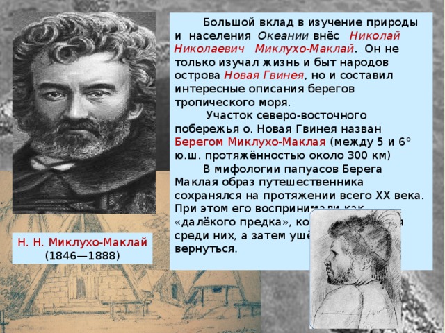  Большой вклад в изучение природы и населения Океании  внёс   Николай Николаевич Миклухо-Маклай . Он не только изучал жизнь и быт народов острова  Новая Гвинея , но и составил интересные описания берегов тропического моря.  Участок северо-восточного побережья о. Новая Гвинея назван Берегом Миклухо-Маклая (между 5 и 6° ю.ш. протяжённостью около 300 км)  В мифологии папуасов Берега Маклая образ путешественника сохранялся на протяжении всего XX века. При этом его воспринимали как «далёкого предка», который появился среди них, а затем ушёл, чтобы вновь вернуться. Н. Н. Миклухо-Маклай (1846—1888) 