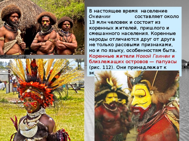 В настоящее время население Океании составляет около 13 млн человек и состоит из коренных жителей, пришлого и смешанного населения. Коренные народы отличаются друг от друга не только расовыми признаками, но и по языку, особенностям быта. Коренные жители  Новой Гвинеи  и близлежащих островов — папуасы (рис. 112). Они принадлежат к экваториальной расе. 