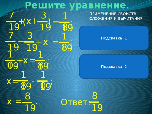 Решите уравнение. ( 7 3 18 ПРИМЕНЕНИЕ СВОЙСТВ СЛОЖЕНИЯ И ВЫЧИТАНИЯ + х + = ( ; 19 19 19 В левой части уравнения можно применить сочетательное свойство сложения . Подсказка 1 7 3 18 + ; + = х 19 19 19 10 18 = х + Подсказка 2 ; Чтобы к числу прибавить сумму , можно к этому числу прибавить сначала одно слагаемое, а потом другое. 19 19 18 10 х = ; - 19 19 8 8 х . = Ответ: 19 19 
