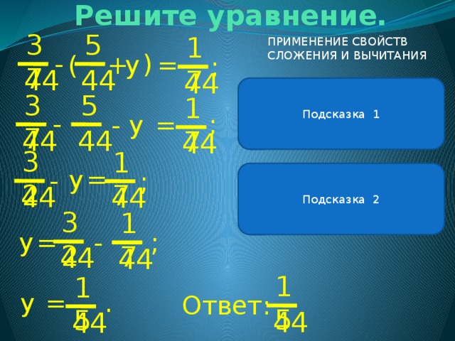 Решите уравнение. ( 5 37 17 ПРИМЕНЕНИЕ СВОЙСТВ СЛОЖЕНИЯ И ВЫЧИТАНИЯ - у = ( + ; 44 44 44 В левой части уравнения можно применить свойство вычитания суммы из числа. . Подсказка 1 37 5 17 - ; - = у 44 44 44 32 17 = у - Подсказка 2 ; Чтобы из числа вычесть сумму, можно вычесть сначала одно слагаемое, а потом другое. 44 44 32 17 у = ; - 44 44 15 15 у . = Ответ: 44 44 