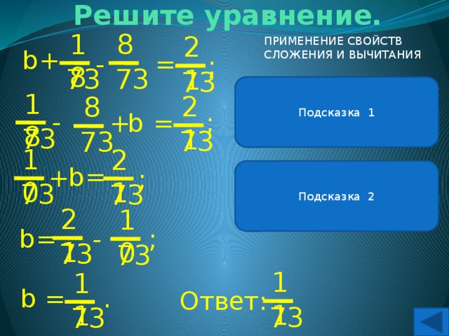 Решите уравнение. 8 18 21 ПРИМЕНЕНИЕ СВОЙСТВ СЛОЖЕНИЯ И ВЫЧИТАНИЯ + b = - ; 73 73 73 Подсказка 1 В левой части уравнения можно применить свойство вычитания числа из суммы. 18 21 8 - ; + = b 73 73 73 10 21 = b + Подсказка 2 Чтобы вычесть число из суммы, можно сначала вычесть это число из одного слагаемого, а потом прибавить другое. ; 73 73 21 10 = b ; - 73 73 11 11 b . = Ответ: 73 73 