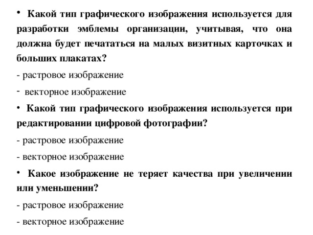  Какой тип графического изображения используется для разработки эмблемы организации, учитывая, что она должна будет печататься на малых визитных карточках и больших плакатах? - растровое изображение векторное изображение  Какой тип графического изображения используется при редактировании цифровой фотографии? - растровое изображение - векторное изображение  Какое изображение не теряет качества при увеличении или уменьшении? - растровое изображение - векторное изображение 