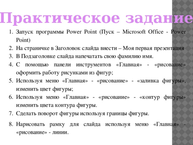 Практическое задание: Запуск программы Power Point (Пуск – Microsoft Office - Power Point) На страничке в Заголовок слайда внести – Моя первая презентация В Подзаголовке слайда напечатать свою фамилию имя. С помощью панели инструментов «Главная» - «рисование» оформить работу рисунками из фигур; Используя меню «Главная» - «рисование» - «заливка фигуры», изменить цвет фигуры; Используя меню «Главная» - «рисование» - «контур фигуры» изменить цвета контура фигуры. Сделать поворот фигуры используя границы фигуры. Нарисовать рамку для слайда используя меню «Главная» - «рисование» - линии. 