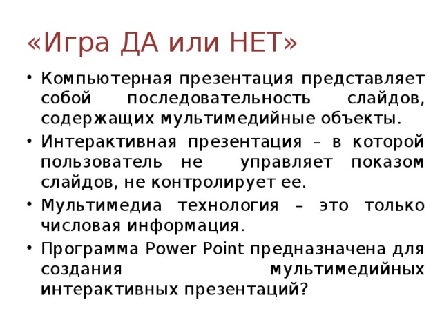 «Игра ДА или НЕТ» Компьютерная презентация представляет собой последовательность слайдов, содержащих мультимедийные объекты. Интерактивная презентация – в которой пользователь не управляет показом слайдов, не контролирует ее. Мультимедиа технология – это только числовая информация. Программа Power Point предназначена для создания мультимедийных интерактивных презентаций? 