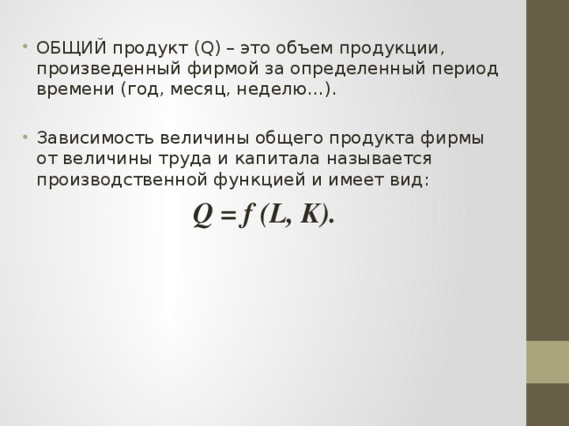 ОБЩИЙ продукт (Q) – это объем продукции, произведенный фирмой за определенный период времени (год, месяц, неделю…). Зависимость величины общего продукта фирмы от величины труда и капитала называется производственной функцией и имеет вид: Q = f (L, K). 