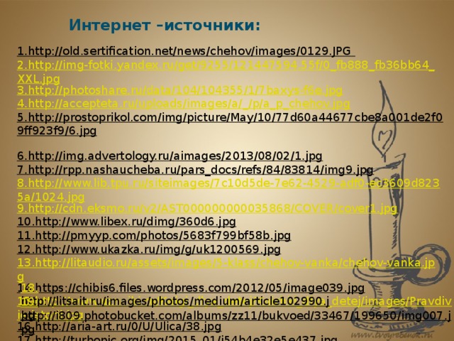 Интернет –источники: 1.http://old.sertification.net/news/chehov/images/0129.JPG  2.http://img-fotki.yandex.ru/get/9255/121447594.55f/0_fb888_fb36bb64_XXL.jpg 3.http://photoshare.ru/data/104/104355/1/7baxys-f6e.jpg 4.http://accepteta.ru/uploads/images/a/_/p/a_p_chehov.jpg 5.http://prostoprikol.com/img/picture/May/10/77d60a44677cbe8a001de2f09ff923f9/6.jpg  6.http://img.advertology.ru/aimages/2013/08/02/1.jpg  7.http://rpp.nashaucheba.ru/pars_docs/refs/84/83814/img9.jpg  8.http://www.lib.tpu.ru/siteimages/7c10d5de-7e62-4529-adf0-ec3609d8235a/1024.jpg 9.http://cdn.eksmo.ru/v2/AST000000000035868/COVER/cover1.jpg 10.http://www.libex.ru/dimg/360d6.jpg  11.http://pmyyp.com/photos/5683f799bf58b.jpg  12.http://www.ukazka.ru/img/g/uk1200569.jpg  13.http://litaudio.ru/assets/images/5-klass/chehov-vanka/chehov-vanka.jpg 14.https://chibis6.files.wordpress.com/2012/05/image039.jpg  15.http://www.uznaiki.ru/Knigi_dlya_detej/Knizhki_dlya_detej/images/Pravdivie-istorii.jpg 16.http://aria-art.ru/0/U/Ulica/38.jpg  17.http://turbopic.org/img/2015_01/i54b4e32e5e437.jpg  18. http://litsait.ru/images/photos/medium/article102990.jpg  19. http://i809.photobucket.com/albums/zz11/bukvoed/33467/199650/img007.jpg  