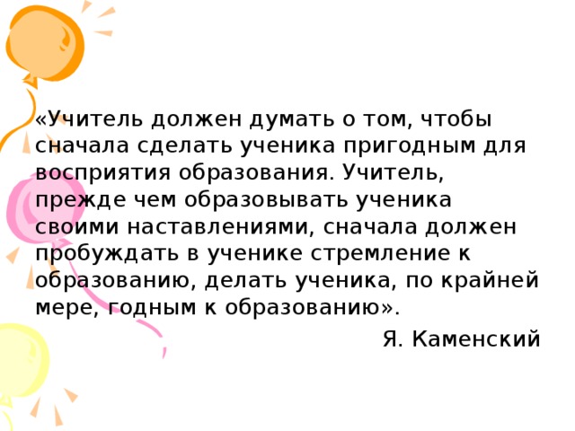 «Учитель должен думать о том, чтобы сначала сделать ученика пригодным для восприятия образования. Учитель, прежде чем образовывать ученика своими наставлениями, сначала должен пробуждать в ученике стремление к образованию, делать ученика, по крайней мере, годным к образованию». Я. Каменский 