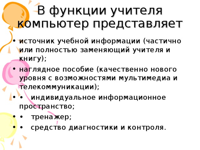 В функции учителя компьютер представляет источник учебной информации (частично или полностью заменяющий учителя и книгу); наглядное пособие (качественно нового уровня с возможностями мультимедиа и телекоммуникации); •  индивидуальное информационное пространство; •  тренажер; •  средство диагностики и контроля.  