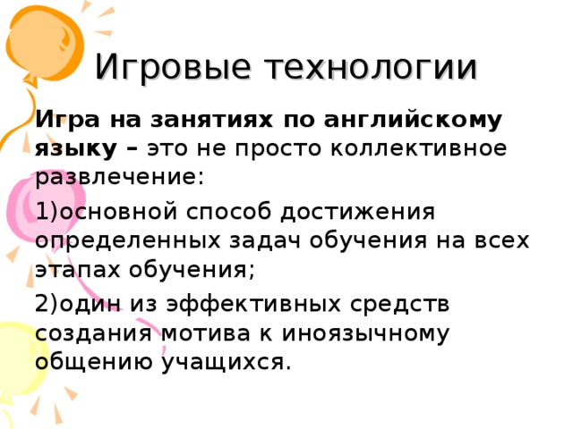 Игровые технологии Игра на занятиях по английскому языку – это не просто коллективное развлечение: 1)основной способ достижения определенных задач обучения на всех этапах обучения; 2)один из эффективных средств создания мотива к иноязычному общению учащихся. 