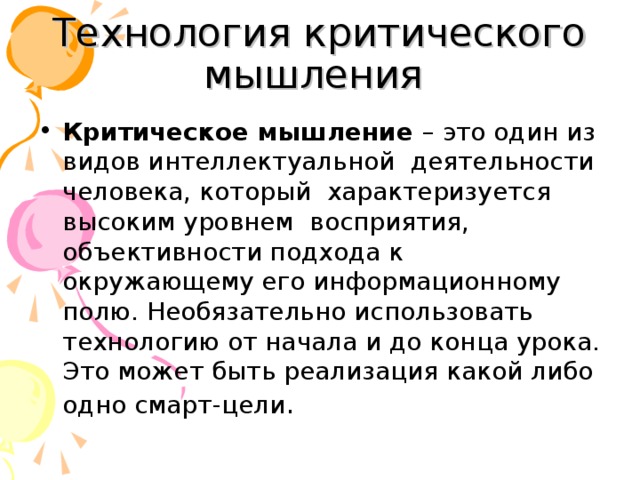 Технология критического мышления Критическое мышление – это один из видов интеллектуальной деятельности человека, который характеризуется высоким уровнем восприятия, объективности подхода к окружающему его информационному полю. Необязательно использовать технологию от начала и до конца урока. Это может быть реализация какой либо одно смарт-цели . 