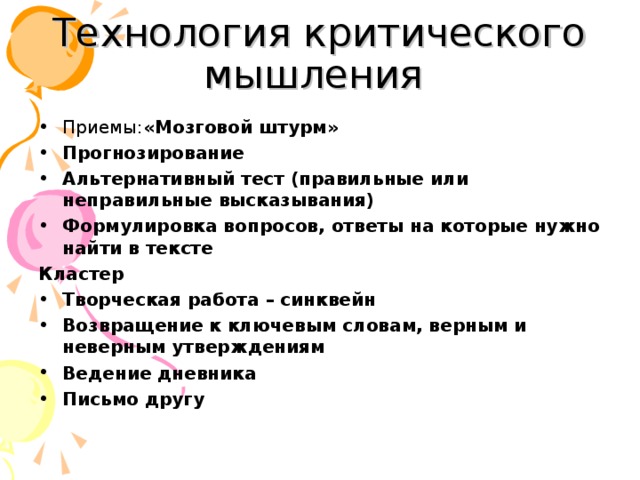 Технология критического мышления Приемы: «Мозговой штурм»  Прогнозирование Альтернативный тест (правильные или неправильные высказывания)  Формулировка вопросов, ответы на которые нужно найти в тексте Кластер Творческая работа – синквейн Возвращение к ключевым словам, верным и неверным утверждениям Ведение дневника Письмо другу 