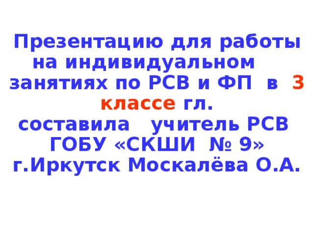 Презентацию для работы на индивидуальном занятиях по РСВ и ФП в 3 классе гл. составила учитель РСВ ГОБУ «СКШИ № 9» г.Иркутск Москалёва О.А. 