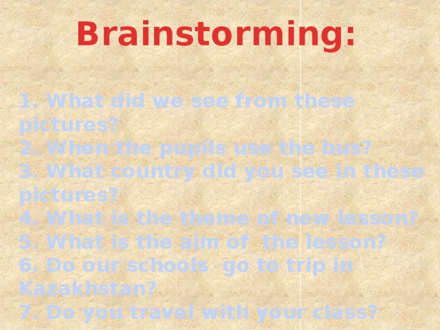 Brainstorming: 1. What did we see from these pictures? 2. When the pupils use the bus? 3. What country did you see in these pictures? 4. What is the theme of new lesson? 5. What is the aim of the lesson? 6. Do our schools go to trip in Kazakhstan? 7. Do you travel with your class?  