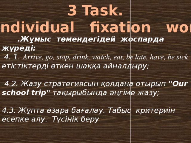 3 Task.  Individual fixation work  .Жұмыс төмендегідей жоспарда жүреді:  4. 1. Arrive, go, stop, drink, watch, eat, be late, have, be sick етістіктерді өткен шаққа айналдыру;  4.2. Жазу стратегиясын қолдана отырып 