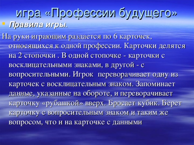 игра «Профессии будущего»   Правила игры .  На руки играющим раздается по 6 карточек, относящихся к одной профессии. Карточки делятся на 2 стопочки . В одной стопочке - карточки с восклицательными знаками, в другой - с вопросительными. Игрок переворачивает одну из карточек с восклицательным знаком. Запоминает данные, указанные на обороте, и переворачивает карточку «рубашкой» вверх. Бросает кубик. Берет карточку с вопросительным знаком и таким же вопросом, что и на карточке с данными 