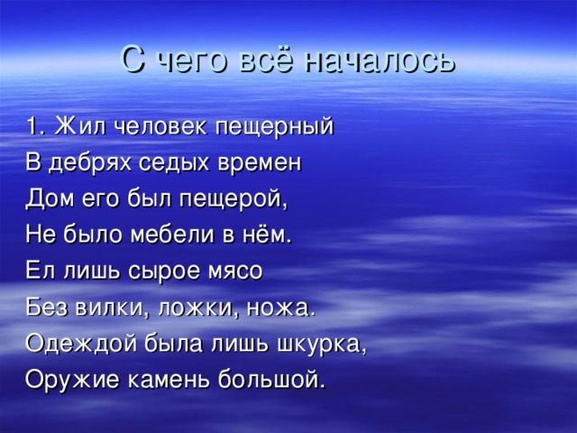 С чего всё началось 1. Жил человек пещерный В дебрях седых времен Дом его был пещерой, Не было мебели в нём. Ел лишь сырое мясо Без вилки, ложки, ножа. Одеждой была лишь шкурка, Оружие камень большой. 