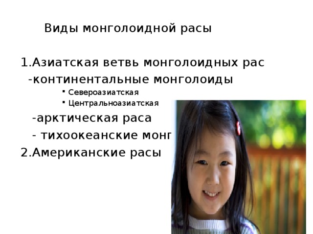  Виды монголоидной расы 1.Азиатская ветвь монголоидных рас  -континентальные монголоиды Североазиатская Центральноазиатская Североазиатская Центральноазиатская Североазиатская Центральноазиатская Североазиатская Центральноазиатская  -арктическая раса  - тихоокеанские монголоиды 2.Американские расы 