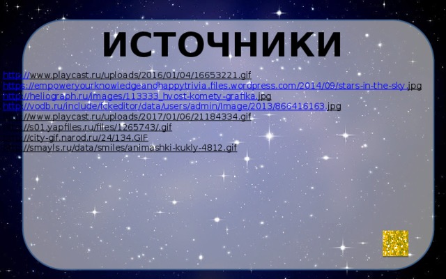 источники http:// www.playcast.ru/uploads/2016/01/04/16653221.gif   https :// empoweryourknowledgeandhappytrivia . files . wordpress . com /2014/09/ stars - in - the - sky . jpg  http :// heliograph . ru / images /113333_ hvost - komety - grafika . jpg  http :// vodb . ru / include / fckeditor / data / users / admin / Image /2013/866416163. jpg  http://www.playcast.ru/uploads/2017/01/06/21184334.gif  http://s01.yapfiles.ru/files/1265743/.gif  http://city-gif.narod.ru/24/134.GIF  http://smayls.ru/data/smiles/animashki-kukly-4812.gif  