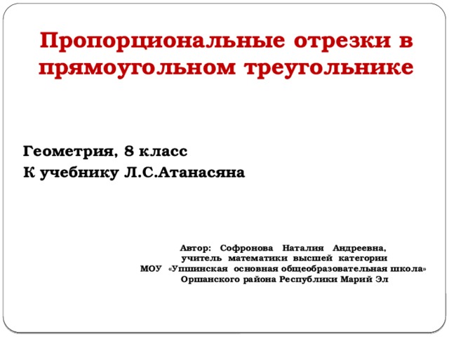Пропорциональные отрезки в прямоугольном треугольнике Геометрия, 8 класс К учебнику Л.С.Атанасяна Автор: Софронова Наталия Андреевна, учитель математики высшей категории МОУ «Упшинская основная общеобразовательная школа» Оршанского района Республики Марий Эл 